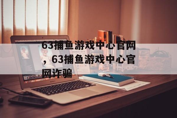 63捕鱼游戏中心官网，63捕鱼游戏中心官网诈骗