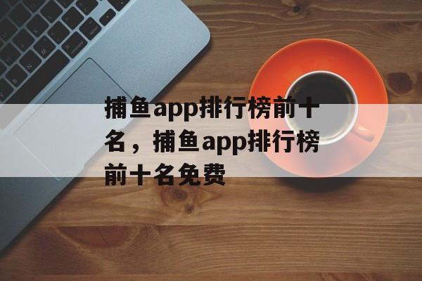 捕鱼app排行榜前十名，捕鱼app排行榜前十名免费