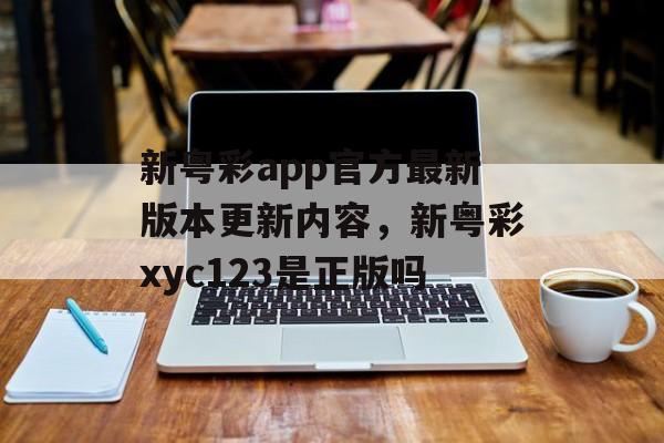 新粤彩app官方最新版本更新内容，新粤彩xyc123是正版吗