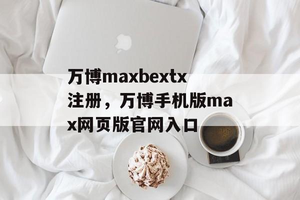 万博maxbextx注册，万博手机版max网页版官网入口