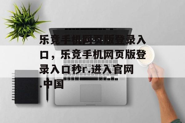 乐竞手机网页版登录入口，乐竞手机网页版登录入口秒r.进入官网.中国